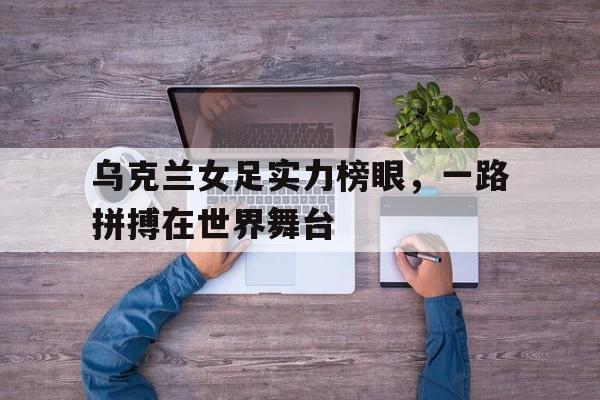 开云体育入口-关于乌克兰女足实力榜眼，一路拼搏在世界舞台的信息